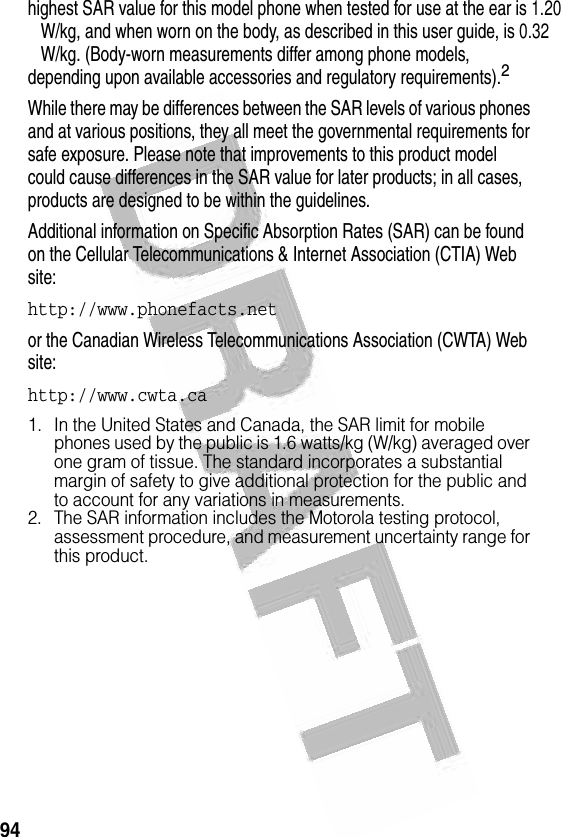 94 highest SAR value for this model phone when tested for use at the ear is 1.20   W/kg, and when worn on the body, as described in this user guide, is 0.32   W/kg. (Body-worn measurements differ among phone models, depending upon available accessories and regulatory requirements).2While there may be differences between the SAR levels of various phones and at various positions, they all meet the governmental requirements for safe exposure. Please note that improvements to this product model could cause differences in the SAR value for later products; in all cases, products are designed to be within the guidelines.Additional information on Specific Absorption Rates (SAR) can be found on the Cellular Telecommunications &amp; Internet Association (CTIA) Web site:http://www.phonefacts.net or the Canadian Wireless Telecommunications Association (CWTA) Web site:http://www.cwta.ca1. In the United States and Canada, the SAR limit for mobile phones used by the public is 1.6 watts/kg (W/kg) averaged over one gram of tissue. The standard incorporates a substantial margin of safety to give additional protection for the public and to account for any variations in measurements.2. The SAR information includes the Motorola testing protocol, assessment procedure, and measurement uncertainty range for this product.