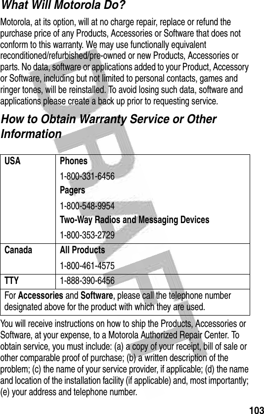 103 What Will Motorola Do?Motorola, at its option, will at no charge repair, replace or refund the purchase price of any Products, Accessories or Software that does not conform to this warranty. We may use functionally equivalent reconditioned/refurbished/pre-owned or new Products, Accessories or parts. No data, software or applications added to your Product, Accessory or Software, including but not limited to personal contacts, games and ringer tones, will be reinstalled. To avoid losing such data, software and applications please create a back up prior to requesting service.How to Obtain Warranty Service or Other InformationYou will receive instructions on how to ship the Products, Accessories or Software, at your expense, to a Motorola Authorized Repair Center. To obtain service, you must include: (a) a copy of your receipt, bill of sale or other comparable proof of purchase; (b) a written description of the problem; (c) the name of your service provider, if applicable; (d) the name and location of the installation facility (if applicable) and, most importantly; (e) your address and telephone number.USA Phones1-800-331-6456Pagers1-800-548-9954Two-Way Radios and Messaging Devices1-800-353-2729Canada All Products1-800-461-4575TTY1-888-390-6456For Accessories and Software, please call the telephone number designated above for the product with which they are used.