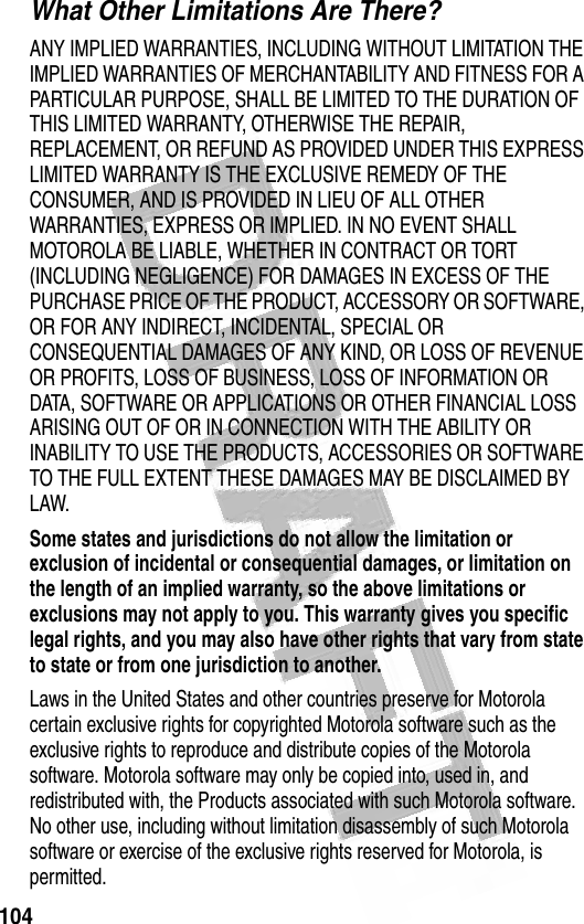 104 What Other Limitations Are There?ANY IMPLIED WARRANTIES, INCLUDING WITHOUT LIMITATION THE IMPLIED WARRANTIES OF MERCHANTABILITY AND FITNESS FOR A PARTICULAR PURPOSE, SHALL BE LIMITED TO THE DURATION OF THIS LIMITED WARRANTY, OTHERWISE THE REPAIR, REPLACEMENT, OR REFUND AS PROVIDED UNDER THIS EXPRESS LIMITED WARRANTY IS THE EXCLUSIVE REMEDY OF THE CONSUMER, AND IS PROVIDED IN LIEU OF ALL OTHER WARRANTIES, EXPRESS OR IMPLIED. IN NO EVENT SHALL MOTOROLA BE LIABLE, WHETHER IN CONTRACT OR TORT (INCLUDING NEGLIGENCE) FOR DAMAGES IN EXCESS OF THE PURCHASE PRICE OF THE PRODUCT, ACCESSORY OR SOFTWARE, OR FOR ANY INDIRECT, INCIDENTAL, SPECIAL OR CONSEQUENTIAL DAMAGES OF ANY KIND, OR LOSS OF REVENUE OR PROFITS, LOSS OF BUSINESS, LOSS OF INFORMATION OR DATA, SOFTWARE OR APPLICATIONS OR OTHER FINANCIAL LOSS ARISING OUT OF OR IN CONNECTION WITH THE ABILITY OR INABILITY TO USE THE PRODUCTS, ACCESSORIES OR SOFTWARE TO THE FULL EXTENT THESE DAMAGES MAY BE DISCLAIMED BY LAW.Some states and jurisdictions do not allow the limitation or exclusion of incidental or consequential damages, or limitation on the length of an implied warranty, so the above limitations or exclusions may not apply to you. This warranty gives you specific legal rights, and you may also have other rights that vary from state to state or from one jurisdiction to another.Laws in the United States and other countries preserve for Motorola certain exclusive rights for copyrighted Motorola software such as the exclusive rights to reproduce and distribute copies of the Motorola software. Motorola software may only be copied into, used in, and redistributed with, the Products associated with such Motorola software. No other use, including without limitation disassembly of such Motorola software or exercise of the exclusive rights reserved for Motorola, is permitted.