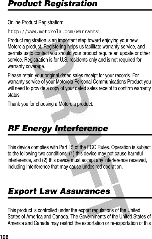 106 Product RegistrationOnline Product Registration:http://www.motorola.com/warrantyProduct registration is an important step toward enjoying your new Motorola product. Registering helps us facilitate warranty service, and permits us to contact you should your product require an update or other service. Registration is for U.S. residents only and is not required for warranty coverage.Please retain your original dated sales receipt for your records. For warranty service of your Motorola Personal Communications Product you will need to provide a copy of your dated sales receipt to confirm warranty status.Thank you for choosing a Motorola product.RF Energy InterferenceThis device complies with Part 15 of the FCC Rules. Operation is subject to the following two conditions: (1) this device may not cause harmful interference, and (2) this device must accept any interference received, including interference that may cause undesired operation.Export Law AssurancesThis product is controlled under the export regulations of the United States of America and Canada. The Governments of the United States of America and Canada may restrict the exportation or re-exportation of this 