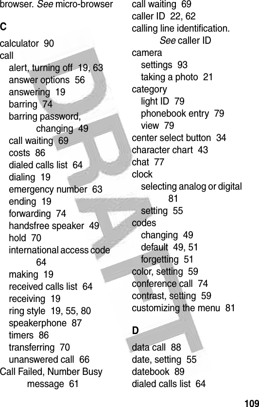 109 browser. See micro-browserCcalculator  90callalert, turning off  19, 63answer options  56answering  19barring  74barring password, changing  49call waiting  69costs  86dialed calls list  64dialing  19emergency number  63ending  19forwarding  74handsfree speaker  49hold  70international access code  64making  19received calls list  64receiving  19ring style  19, 55, 80speakerphone  87timers  86transferring  70unanswered call  66Call Failed, Number Busy message  61call waiting  69caller ID  22, 62calling line identification. See caller IDcamerasettings  93taking a photo  21categorylight ID  79phonebook entry  79view  79center select button  34character chart  43chat  77clockselecting analog or digital  81setting  55codeschanging  49default  49, 51forgetting  51color, setting  59conference call  74contrast, setting  59customizing the menu  81Ddata call  88date, setting  55datebook  89dialed calls list  64