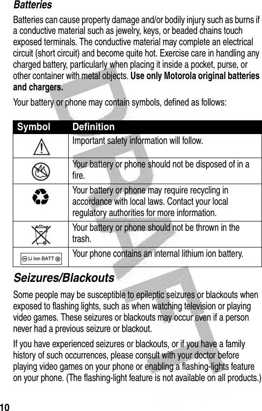 10 BatteriesBatteries can cause property damage and/or bodily injury such as burns if a conductive material such as jewelry, keys, or beaded chains touch exposed terminals. The conductive material may complete an electrical circuit (short circuit) and become quite hot. Exercise care in handling any charged battery, particularly when placing it inside a pocket, purse, or other container with metal objects. Use only Motorola original batteries and chargers.Your battery or phone may contain symbols, defined as follows:Seizures/BlackoutsSome people may be susceptible to epileptic seizures or blackouts when exposed to flashing lights, such as when watching television or playing video games. These seizures or blackouts may occur even if a person never had a previous seizure or blackout.If you have experienced seizures or blackouts, or if you have a family history of such occurrences, please consult with your doctor before playing video games on your phone or enabling a flashing-lights feature on your phone. (The flashing-light feature is not available on all products.)Symbol DefinitionImportant safety information will follow.Your battery or phone should not be disposed of in a fire.Your battery or phone may require recycling in accordance with local laws. Contact your local regulatory authorities for more information.Your battery or phone should not be thrown in the trash.Your phone contains an internal lithium ion battery.032374o032376o032375o032377o032378oLi Ion BATT