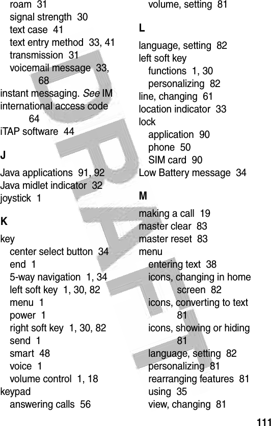 111 roam  31signal strength  30text case  41text entry method  33, 41transmission  31voicemail message  33, 68instant messaging. See IMinternational access code  64iTAP software  44JJava applications  91, 92Java midlet indicator  32joystick  1Kkeycenter select button  34end  15-way navigation  1, 34left soft key  1, 30, 82menu  1power  1right soft key  1, 30, 82send  1smart  48voice  1volume control  1, 18keypadanswering calls  56volume, setting  81Llanguage, setting  82left soft keyfunctions  1, 30personalizing  82line, changing  61location indicator  33lockapplication  90phone  50SIM card  90Low Battery message  34Mmaking a call  19master clear  83master reset  83menuentering text  38icons, changing in home screen  82icons, converting to text  81icons, showing or hiding  81language, setting  82personalizing  81rearranging features  81using  35view, changing  81