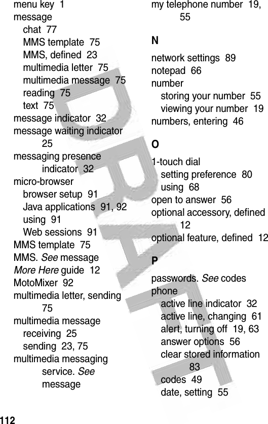 112 menu key  1messagechat  77MMS template  75MMS, defined  23multimedia letter  75multimedia message  75reading  75text  75message indicator  32message waiting indicator  25messaging presence indicator  32micro-browserbrowser setup  91Java applications  91, 92using  91Web sessions  91MMS template  75MMS. See messageMore Here guide  12MotoMixer  92multimedia letter, sending  75multimedia messagereceiving  25sending  23, 75multimedia messaging service. See messagemy telephone number  19, 55Nnetwork settings  89notepad  66numberstoring your number  55viewing your number  19numbers, entering  46O1-touch dialsetting preference  80using  68open to answer  56optional accessory, defined  12optional feature, defined  12Ppasswords. See codesphoneactive line indicator  32active line, changing  61alert, turning off  19, 63answer options  56clear stored information  83codes  49date, setting  55