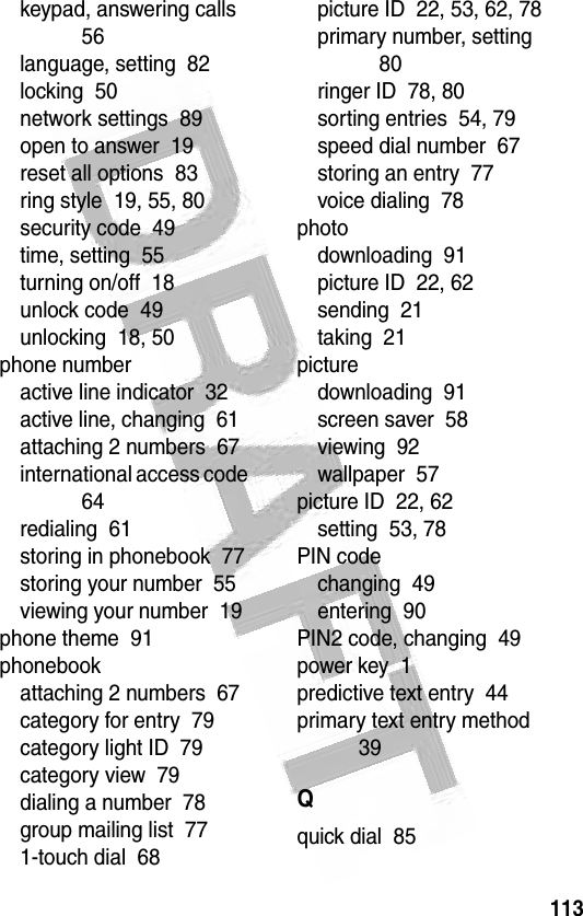 113 keypad, answering calls  56language, setting  82locking  50network settings  89open to answer  19reset all options  83ring style  19, 55, 80security code  49time, setting  55turning on/off  18unlock code  49unlocking  18, 50phone numberactive line indicator  32active line, changing  61attaching 2 numbers  67international access code  64redialing  61storing in phonebook  77storing your number  55viewing your number  19phone theme  91phonebookattaching 2 numbers  67category for entry  79category light ID  79category view  79dialing a number  78group mailing list  771-touch dial  68picture ID  22, 53, 62, 78primary number, setting  80ringer ID  78, 80sorting entries  54, 79speed dial number  67storing an entry  77voice dialing  78photodownloading  91picture ID  22, 62sending  21taking  21picturedownloading  91screen saver  58viewing  92wallpaper  57picture ID  22, 62setting  53, 78PIN codechanging  49entering  90PIN2 code, changing  49power key  1predictive text entry  44primary text entry method  39Qquick dial  85