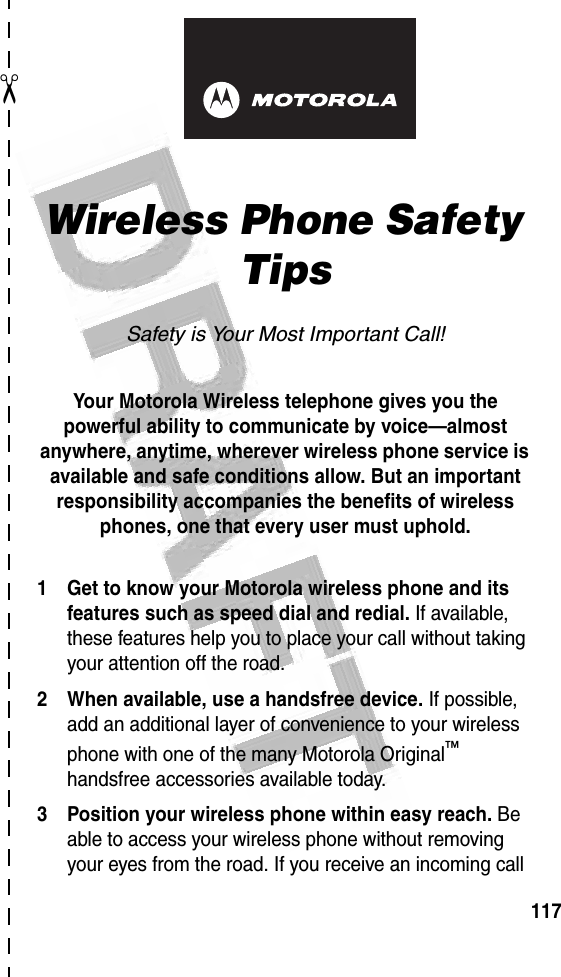 117✂art# 020827-O.eps Wireless Phone Safety TipsSafety is Your Most Important Call!Your Motorola Wireless telephone gives you the powerful ability to communicate by voice—almost anywhere, anytime, wherever wireless phone service is available and safe conditions allow. But an important responsibility accompanies the benefits of wireless phones, one that every user must uphold. 1 Get to know your Motorola wireless phone and its features such as speed dial and redial. If available, these features help you to place your call without taking your attention off the road.2 When available, use a handsfree device. If possible, add an additional layer of convenience to your wireless phone with one of the many Motorola Original™ handsfree accessories available today.3 Position your wireless phone within easy reach. Be able to access your wireless phone without removing your eyes from the road. If you receive an incoming call 