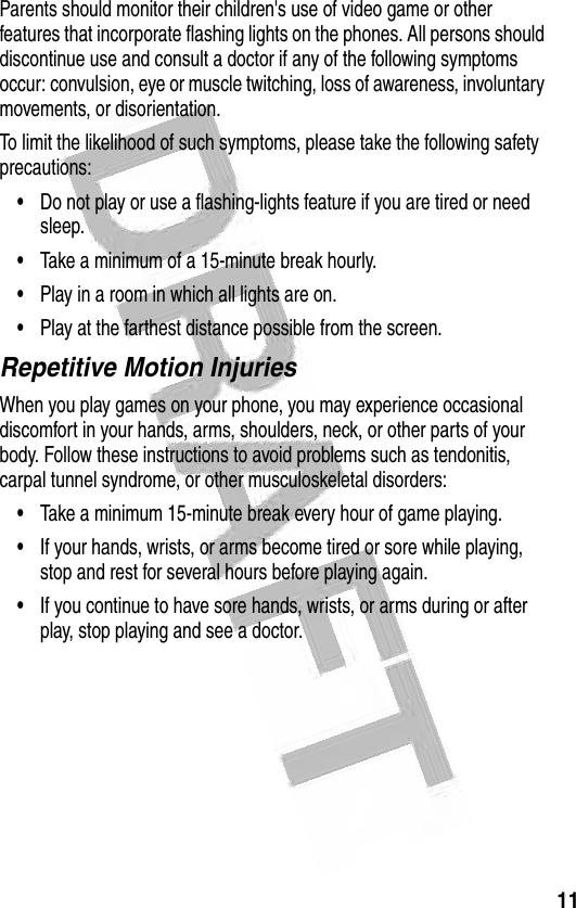 11 Parents should monitor their children&apos;s use of video game or other features that incorporate flashing lights on the phones. All persons should discontinue use and consult a doctor if any of the following symptoms occur: convulsion, eye or muscle twitching, loss of awareness, involuntary movements, or disorientation.To limit the likelihood of such symptoms, please take the following safety precautions:•Do not play or use a flashing-lights feature if you are tired or need sleep.•Take a minimum of a 15-minute break hourly.•Play in a room in which all lights are on.•Play at the farthest distance possible from the screen.Repetitive Motion InjuriesWhen you play games on your phone, you may experience occasional discomfort in your hands, arms, shoulders, neck, or other parts of your body. Follow these instructions to avoid problems such as tendonitis, carpal tunnel syndrome, or other musculoskeletal disorders:•Take a minimum 15-minute break every hour of game playing.•If your hands, wrists, or arms become tired or sore while playing, stop and rest for several hours before playing again.•If you continue to have sore hands, wrists, or arms during or after play, stop playing and see a doctor.