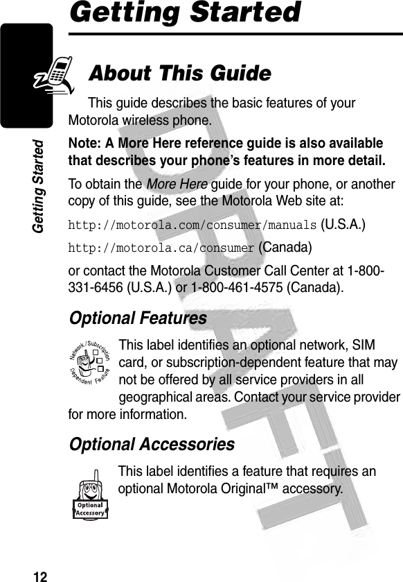 12Getting Started Getting StartedAbout This GuideThis guide describes the basic features of your Motorola wireless phone.Note: A More Here reference guide is also available that describes your phone’s features in more detail. To obtain the More Here guide for your phone, or another copy of this guide, see the Motorola Web site at:http://motorola.com/consumer/manuals (U.S.A.)http://motorola.ca/consumer (Canada)or contact the Motorola Customer Call Center at 1-800-331-6456 (U.S.A.) or 1-800-461-4575 (Canada).Optional FeaturesThis label identifies an optional network, SIM card, or subscription-dependent feature that may not be offered by all service providers in all geographical areas. Contact your service provider for more information.Optional AccessoriesThis label identifies a feature that requires an optional Motorola Original™ accessory. 032380o