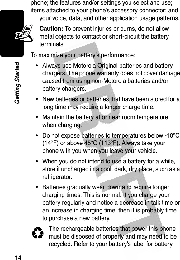 14Getting Started phone; the features and/or settings you select and use; items attached to your phone’s accessory connector; and your voice, data, and other application usage patterns.Caution: To prevent injuries or burns, do not allow metal objects to contact or short-circuit the battery terminals.To maximize your battery’s performance:•Always use Motorola Original batteries and battery chargers. The phone warranty does not cover damage caused from using non-Motorola batteries and/or battery chargers.•New batteries or batteries that have been stored for a long time may require a longer charge time.•Maintain the battery at or near room temperature when charging.•Do not expose batteries to temperatures below -10°C (14°F) or above 45°C (113°F). Always take your phone with you when you leave your vehicle.•When you do not intend to use a battery for a while, store it uncharged in a cool, dark, dry place, such as a refrigerator.•Batteries gradually wear down and require longer charging times. This is normal. If you charge your battery regularly and notice a decrease in talk time or an increase in charging time, then it is probably time to purchase a new battery.The rechargeable batteries that power this phone must be disposed of properly and may need to be recycled. Refer to your battery’s label for battery 