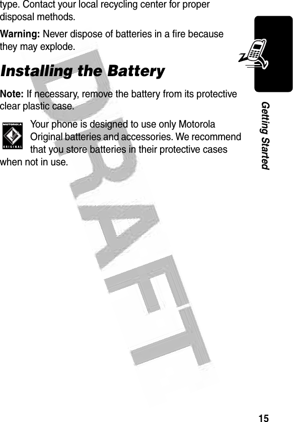 15Getting Started type. Contact your local recycling center for proper disposal methods.Warning: Never dispose of batteries in a fire because they may explode.Installing the BatteryNote: If necessary, remove the battery from its protective clear plastic case.Your phone is designed to use only Motorola Original batteries and accessories. We recommend that you store batteries in their protective cases when not in use.