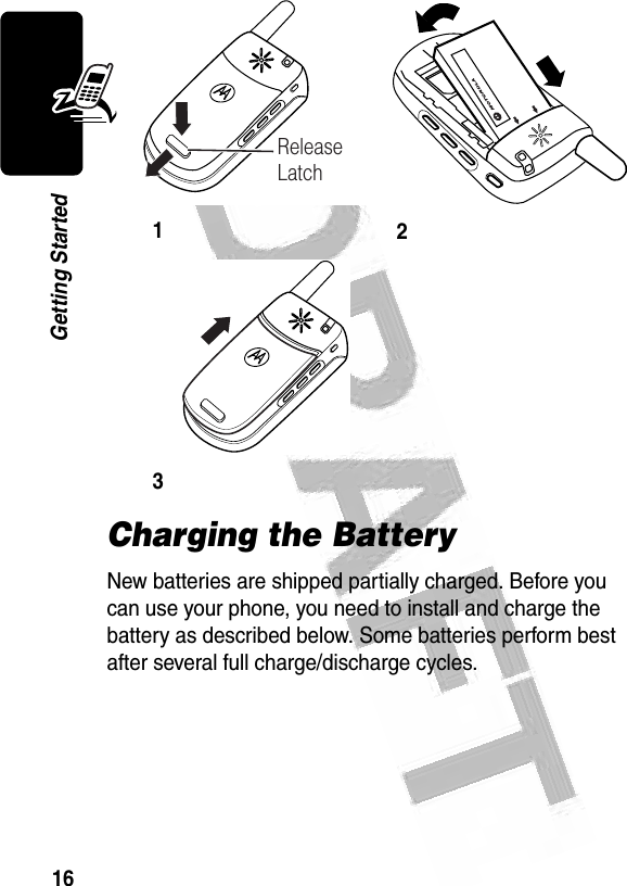 16Getting Started Charging the BatteryNew batteries are shipped partially charged. Before you can use your phone, you need to install and charge the battery as described below. Some batteries perform best after several full charge/discharge cycles. 123 032472oRelease Latch032474o032473o