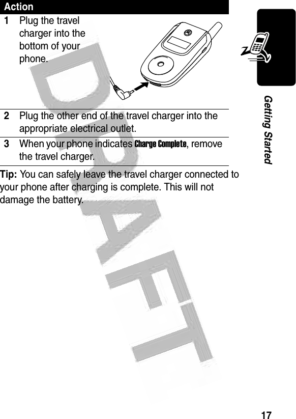 17Getting Started Tip: You can safely leave the travel charger connected to your phone after charging is complete. This will not damage the battery.Action1Plug the travel charger into the bottom of your phone.2Plug the other end of the travel charger into the appropriate electrical outlet.3When your phone indicates Charge Complete, remove the travel charger.032478o