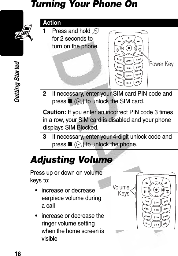 18Getting Started Turning Your Phone OnAdjusting VolumePress up or down on volume keys to:•increase or decrease earpiece volume during a call•increase or decrease the ringer volume setting when the home screen is visibleAction1Press and hold O for 2 seconds to turn on the phone.2If necessary, enter your SIM card PIN code and press OK (+) to unlock the SIM card.Caution: If you enter an incorrect PIN code 3 times in a row, your SIM card is disabled and your phone displays SIM Blocked.3If necessary, enter your 4-digit unlock code and press OK (+) to unlock the phone.032479oPower Key032480oVolumeKeys