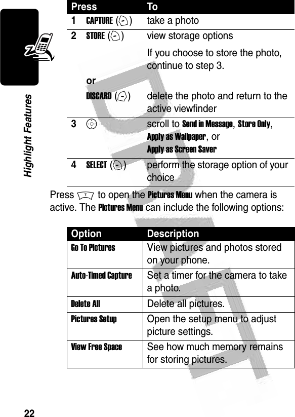 22Highlight Features Press M to open the Pictures Menu when the camera is active. The Pictures Menu can include the following options:Press To1CAPTURE (+)take a photo2STORE (+)view storage optionsIf you choose to store the photo, continue to step 3.or DISCARD (-)delete the photo and return to the active viewfinder3Sscroll to Send in Message, Store Only, Apply as Wallpaper, or Apply as Screen Saver4SELECT (+)perform the storage option of your choiceOption DescriptionGo To PicturesView pictures and photos stored on your phone.Auto-Timed CaptureSet a timer for the camera to take a photo.Delete AllDelete all pictures.Pictures SetupOpen the setup menu to adjust picture settings.View Free SpaceSee how much memory remains for storing pictures.