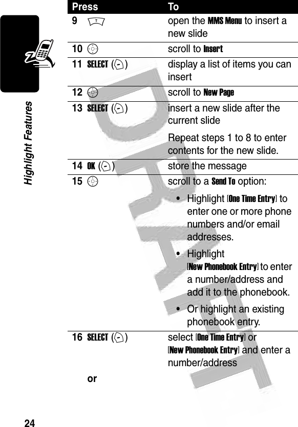 24Highlight Features 9Mopen the MMS Menu to insert a new slide10Sscroll to Insert11SELECT (+)display a list of items you can insert12Sscroll to New Page13SELECT (+)insert a new slide after the current slideRepeat steps 1 to 8 to enter contents for the new slide.14OK (+)store the message15Sscroll to a Send To option:•Highlight [One Time Entry] to enter one or more phone numbers and/or email addresses.•Highlight [New Phonebook Entry] to enter a number/address and add it to the phonebook.•Or highlight an existing phonebook entry.16SELECT (+)select [One Time Entry] or [New Phonebook Entry] and enter a number/addressor Press To