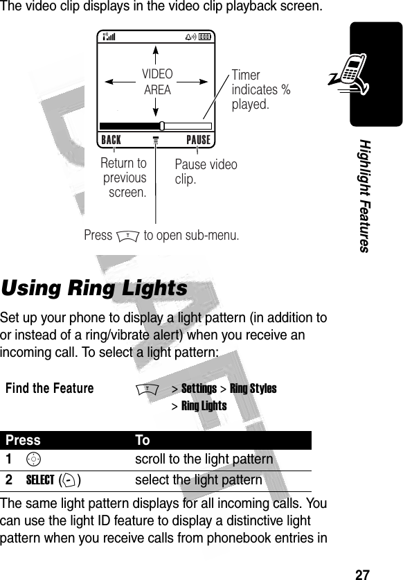 27Highlight Features The video clip displays in the video clip playback screen.Using Ring LightsSet up your phone to display a light pattern (in addition to or instead of a ring/vibrate alert) when you receive an incoming call. To select a light pattern: The same light pattern displays for all incoming calls. You can use the light ID feature to display a distinctive light pattern when you receive calls from phonebook entries in Find the FeatureM&gt; Settings &gt; Ring Styles &gt; Ring LightsPress To1Sscroll to the light pattern2SELECT (+)select the light pattern032482o BACK PAUSEPause video clip.Timer indicates % played.Return to previous screen.Press M to open sub-menu.VIDEOAREA