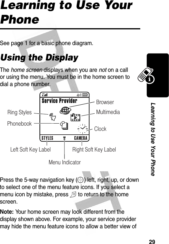 29Learning to Use Your Phone Learning to Use Your PhoneSee page 1 for a basic phone diagram.Using the DisplayThe home screen displays when you are not on a call or using the menu. You must be in the home screen to dial a phone number.Press the 5-way navigation key (S) left, right, up, or down to select one of the menu feature icons. If you select a menu icon by mistake, press O to return to the home screen.Note: Your home screen may look different from the display shown above. For example, your service provider may hide the menu feature icons to allow a better view of 032483oSTYLES CAMERARight Soft Key LabelLeft Soft Key LabelMenu IndicatorClockService ProviderànhtBrowserMultimediaRing StylesPhonebook