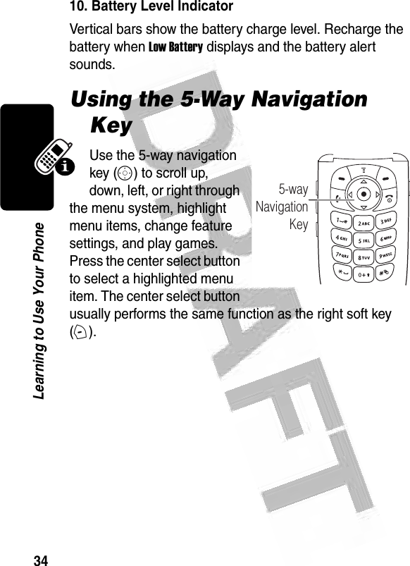 34Learning to Use Your Phone  10. Battery Level IndicatorVertical bars show the battery charge level. Recharge the battery when Low Battery displays and the battery alert sounds.Using the 5-Way Navigation KeyUse the 5-way navigation key (S) to scroll up, down, left, or right through the menu system, highlight menu items, change feature settings, and play games. Press the center select button to select a highlighted menu item. The center select button usually performs the same function as the right soft key (+).032485o5-wayNavigationKey