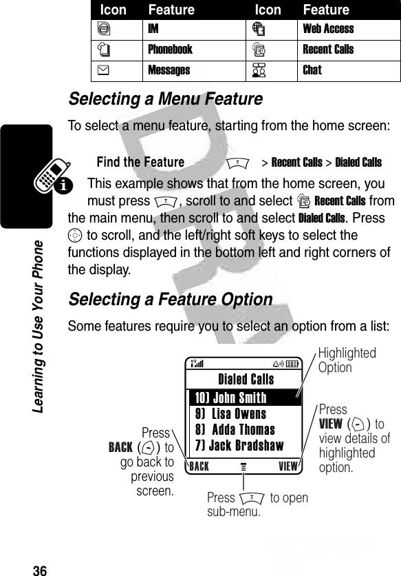 36Learning to Use Your Phone Selecting a Menu FeatureTo select a menu feature, starting from the home screen:This example shows that from the home screen, you must press M, scroll to and select s Recent Calls from the main menu, then scroll to and select Dialed Calls. Press S to scroll, and the left/right soft keys to select the functions displayed in the bottom left and right corners of the display.Selecting a Feature OptionSome features require you to select an option from a list:ãIMáWeb Access nPhonebooksRecent CallseMessagesKChatFind the FeatureM&gt; Recent Calls &gt; Dialed Calls Icon Feature  Icon Feature 032487oPress BACK (-) to go back to previous screen.BACK VIEW Dialed Calls  10) John Smith 9)  Lisa Owens 8)  Adda Thomas 7) Jack BradshawHighlighted OptionPress VIEW (+) to view details of highlighted option.Press M to open sub-menu.