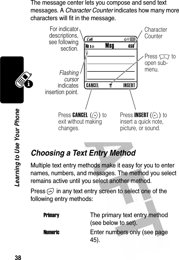 38Learning to Use Your Phone The message center lets you compose and send text messages. A Character Counter indicates how many more characters will fit in the message. Choosing a Text Entry MethodMultiple text entry methods make it easy for you to enter names, numbers, and messages. The method you select remains active until you select another method.Press # in any text entry screen to select one of the following entry methods:PrimaryThe primary text entry method (see below to set).NumericEnter numbers only (see page 45).032489aFor indicator descriptions, see following section.Flashing cursor indicates insertion point.CANCEL INSERTAb ó           Msg          450Press INSERT (+) to insert a quick note, picture, or sound.Press M to open sub-menu.Press CANCEL (-) to exit without making changes.Character Counter