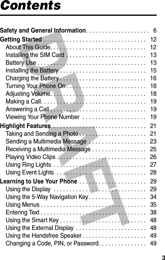 3 ContentsSafety and General Information. . . . . . . . . . . . . . . . . . . .   6Getting Started . . . . . . . . . . . . . . . . . . . . . . . . . . . . . . . .   12About This Guide. . . . . . . . . . . . . . . . . . . . . . . . . . . . . .   12Installing the SIM Card . . . . . . . . . . . . . . . . . . . . . . . . .   13Battery Use . . . . . . . . . . . . . . . . . . . . . . . . . . . . . . . . . .   13Installing the Battery . . . . . . . . . . . . . . . . . . . . . . . . . . .   15Charging the Battery . . . . . . . . . . . . . . . . . . . . . . . . . . .   16Turning Your Phone On . . . . . . . . . . . . . . . . . . . . . . . . .   18Adjusting Volume. . . . . . . . . . . . . . . . . . . . . . . . . . . . . .   18Making a Call. . . . . . . . . . . . . . . . . . . . . . . . . . . . . . . . .   19Answering a Call . . . . . . . . . . . . . . . . . . . . . . . . . . . . . .   19Viewing Your Phone Number  . . . . . . . . . . . . . . . . . . . .   19Highlight Features . . . . . . . . . . . . . . . . . . . . . . . . . . . . .   21Taking and Sending a Photo . . . . . . . . . . . . . . . . . . . . .   21Sending a Multimedia Message  . . . . . . . . . . . . . . . . . .   23Receiving a Multimedia Message . . . . . . . . . . . . . . . . .   25Playing Video Clips . . . . . . . . . . . . . . . . . . . . . . . . . . . .   26Using Ring Lights  . . . . . . . . . . . . . . . . . . . . . . . . . . . . .   27Using Event Lights  . . . . . . . . . . . . . . . . . . . . . . . . . . . .   28Learning to Use Your Phone . . . . . . . . . . . . . . . . . . . . .   29Using the Display  . . . . . . . . . . . . . . . . . . . . . . . . . . . . .   29Using the 5-Way Navigation Key . . . . . . . . . . . . . . . . . .   34Using Menus . . . . . . . . . . . . . . . . . . . . . . . . . . . . . . . . .   35Entering Text . . . . . . . . . . . . . . . . . . . . . . . . . . . . . . . . .   38Using the Smart Key . . . . . . . . . . . . . . . . . . . . . . . . . . .   48Using the External Display  . . . . . . . . . . . . . . . . . . . . . .   48Using the Handsfree Speaker . . . . . . . . . . . . . . . . . . . .   49Changing a Code, PIN, or Password. . . . . . . . . . . . . . .   49