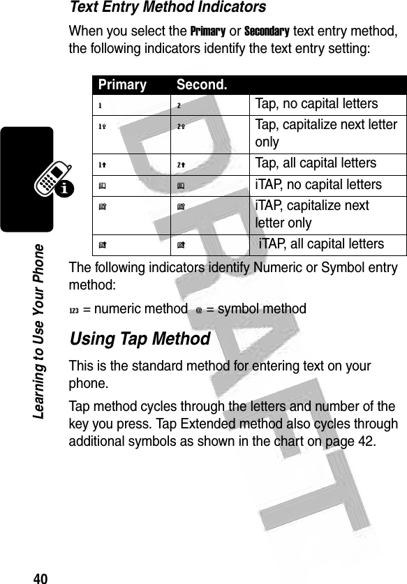 40Learning to Use Your Phone Text Entry Method IndicatorsWhen you select the Primary or Secondary text entry method, the following indicators identify the text entry setting:The following indicators identify Numeric or Symbol entry method:W = numeric method  [ = symbol method Using Tap MethodThis is the standard method for entering text on your phone.Tap method cycles through the letters and number of the key you press. Tap Extended method also cycles through additional symbols as shown in the chart on page 42.Primary Second.g mTap, no capital lettersh qTap, capitalize next letter onlyf lTap, all capital lettersj piTAP, no capital lettersk niTAP, capitalize next letter onlyi o iTAP, all capital letters