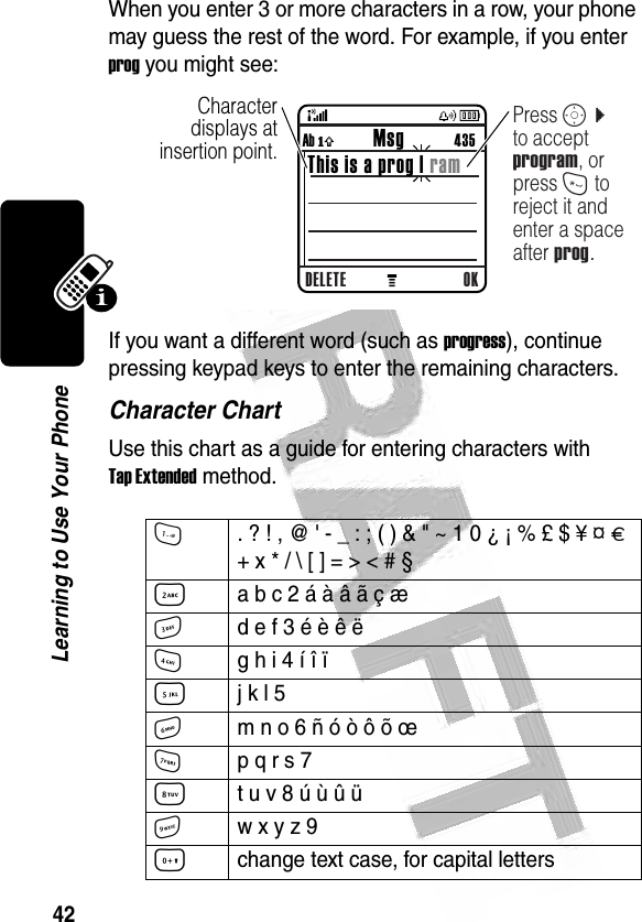 42Learning to Use Your Phone When you enter 3 or more characters in a row, your phone may guess the rest of the word. For example, if you enter prog you might see:If you want a different word (such as progress), continue pressing keypad keys to enter the remaining characters.Character ChartUse this chart as a guide for entering characters with Tap Extended method.1. ? ! , @ &apos; - _ : ; ( ) &amp; &quot; ~ 1 0 ¿ ¡ % £ $ ¥ ¤ £ + x * / \ [ ] = &gt; &lt; # § 2a b c 2 á à â ã ç æ 3d e f 3 é è ê ë4g h i 4 í î ï 5j k l 5 6m n o 6 ñ ó ò ô õ œ 7p q r s 7 8t u v 8 ú ù û ü9w x y z 9 0change text case, for capital letters032491o  Character displays at insertion point.DELETE OKAb ó           Msg          435This is a prog | ramPress S c to accept program, or press * to reject it and enter a space after prog.