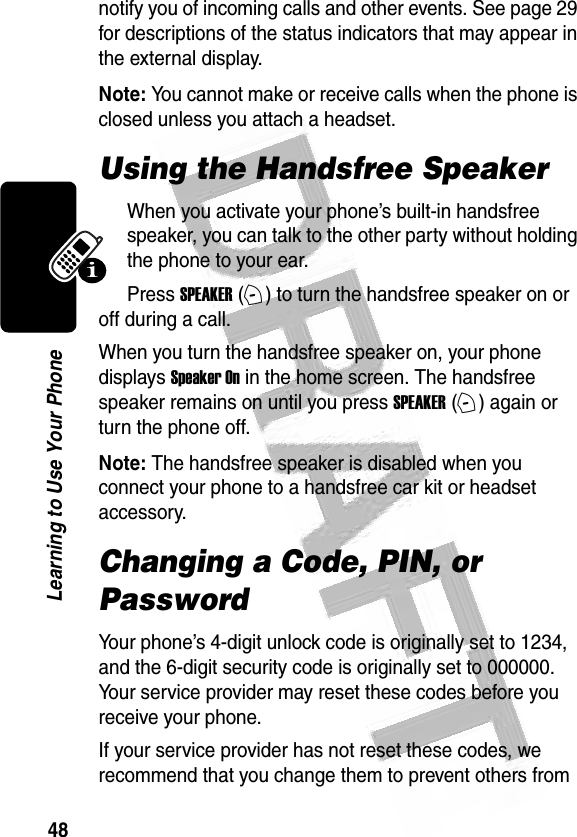 48Learning to Use Your Phone notify you of incoming calls and other events. See page 29 for descriptions of the status indicators that may appear in the external display.Note: You cannot make or receive calls when the phone is closed unless you attach a headset.Using the Handsfree SpeakerWhen you activate your phone’s built-in handsfree speaker, you can talk to the other party without holding the phone to your ear.Press SPEAKER (+) to turn the handsfree speaker on or off during a call. When you turn the handsfree speaker on, your phone displays Speaker On in the home screen. The handsfree speaker remains on until you press SPEAKER (+) again or turn the phone off.Note: The handsfree speaker is disabled when you connect your phone to a handsfree car kit or headset accessory. Changing a Code, PIN, or PasswordYour phone’s 4-digit unlock code is originally set to 1234, and the 6-digit security code is originally set to 000000. Your service provider may reset these codes before you receive your phone.If your service provider has not reset these codes, we recommend that you change them to prevent others from 