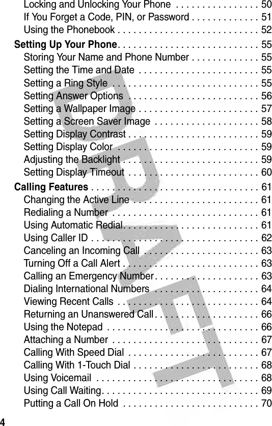 4 Locking and Unlocking Your Phone  . . . . . . . . . . . . . . . . 50If You Forget a Code, PIN, or Password . . . . . . . . . . . . . 51Using the Phonebook . . . . . . . . . . . . . . . . . . . . . . . . . . . 52Setting Up Your Phone. . . . . . . . . . . . . . . . . . . . . . . . . . . 55Storing Your Name and Phone Number . . . . . . . . . . . . . 55Setting the Time and Date  . . . . . . . . . . . . . . . . . . . . . . . 55Setting a Ring Style  . . . . . . . . . . . . . . . . . . . . . . . . . . . . 55Setting Answer Options  . . . . . . . . . . . . . . . . . . . . . . . . . 56Setting a Wallpaper Image . . . . . . . . . . . . . . . . . . . . . . . 57Setting a Screen Saver Image  . . . . . . . . . . . . . . . . . . . . 58Setting Display Contrast . . . . . . . . . . . . . . . . . . . . . . . . . 59Setting Display Color  . . . . . . . . . . . . . . . . . . . . . . . . . . . 59Adjusting the Backlight . . . . . . . . . . . . . . . . . . . . . . . . . . 59Setting Display Timeout  . . . . . . . . . . . . . . . . . . . . . . . . . 60Calling Features . . . . . . . . . . . . . . . . . . . . . . . . . . . . . . . . 61Changing the Active Line . . . . . . . . . . . . . . . . . . . . . . . . 61Redialing a Number  . . . . . . . . . . . . . . . . . . . . . . . . . . . . 61Using Automatic Redial. . . . . . . . . . . . . . . . . . . . . . . . . . 61Using Caller ID . . . . . . . . . . . . . . . . . . . . . . . . . . . . . . . . 62Canceling an Incoming Call  . . . . . . . . . . . . . . . . . . . . . . 63Turning Off a Call Alert . . . . . . . . . . . . . . . . . . . . . . . . . . 63Calling an Emergency Number. . . . . . . . . . . . . . . . . . . . 63Dialing International Numbers  . . . . . . . . . . . . . . . . . . . . 64Viewing Recent Calls  . . . . . . . . . . . . . . . . . . . . . . . . . . . 64Returning an Unanswered Call . . . . . . . . . . . . . . . . . . . . 66Using the Notepad  . . . . . . . . . . . . . . . . . . . . . . . . . . . . . 66Attaching a Number  . . . . . . . . . . . . . . . . . . . . . . . . . . . . 67Calling With Speed Dial  . . . . . . . . . . . . . . . . . . . . . . . . . 67Calling With 1-Touch Dial . . . . . . . . . . . . . . . . . . . . . . . . 68Using Voicemail  . . . . . . . . . . . . . . . . . . . . . . . . . . . . . . . 68Using Call Waiting. . . . . . . . . . . . . . . . . . . . . . . . . . . . . . 69Putting a Call On Hold  . . . . . . . . . . . . . . . . . . . . . . . . . . 70