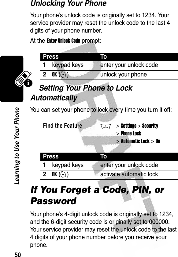 50Learning to Use Your Phone Unlocking Your PhoneYour phone’s unlock code is originally set to 1234. Your service provider may reset the unlock code to the last 4 digits of your phone number.At the Enter Unlock Code prompt:Setting Your Phone to Lock AutomaticallyYou can set your phone to lock every time you turn it off:If You Forget a Code, PIN, or PasswordYour phone’s 4-digit unlock code is originally set to 1234, and the 6-digit security code is originally set to 000000. Your service provider may reset the unlock code to the last 4 digits of your phone number before you receive your phone.Press To1keypad keys enter your unlock code2OK (+)unlock your phoneFind the FeatureM&gt; Settings &gt; Security &gt; Phone Lock &gt; Automatic Lock &gt; OnPress To1keypad keys enter your unlock code2OK (+)activate automatic lock