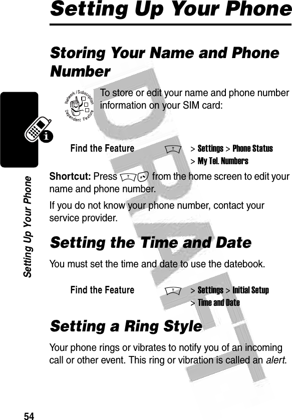 54Setting Up Your Phone Setting Up Your PhoneStoring Your Name and Phone NumberTo store or edit your name and phone number information on your SIM card:Shortcut: Press M# from the home screen to edit your name and phone number.If you do not know your phone number, contact your service provider. Setting the Time and DateYou must set the time and date to use the datebook.Setting a Ring StyleYour phone rings or vibrates to notify you of an incoming call or other event. This ring or vibration is called an alert.Find the FeatureM&gt; Settings &gt; Phone Status &gt; My Tel. NumbersFind the FeatureM&gt; Settings &gt; Initial Setup &gt; Time and Date032380o