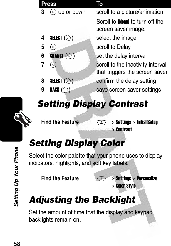 58Setting Up Your Phone Setting Display ContrastSetting Display ColorSelect the color palette that your phone uses to display indicators, highlights, and soft key labels.Adjusting the BacklightSet the amount of time that the display and keypad backlights remain on.3S up or down  scroll to a picture/animationScroll to (None) to turn off the screen saver image.4SELECT (+)select the image5Sscroll to Delay6CHANGE (+)set the delay interval7Sscroll to the inactivity interval that triggers the screen saver8SELECT (+)confirm the delay setting9BACK (-)save screen saver settingsFind the FeatureM&gt; Settings &gt; Initial Setup &gt; ContrastFind the FeatureM&gt; Settings &gt; Personalize &gt; Color StylePress To