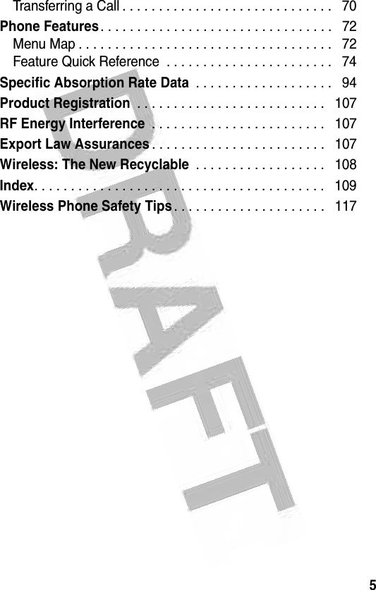 5 Transferring a Call . . . . . . . . . . . . . . . . . . . . . . . . . . . . .   70Phone Features. . . . . . . . . . . . . . . . . . . . . . . . . . . . . . . .   72Menu Map . . . . . . . . . . . . . . . . . . . . . . . . . . . . . . . . . . .   72Feature Quick Reference  . . . . . . . . . . . . . . . . . . . . . . .   74Specific Absorption Rate Data . . . . . . . . . . . . . . . . . . .   94Product Registration . . . . . . . . . . . . . . . . . . . . . . . . . .   107RF Energy Interference . . . . . . . . . . . . . . . . . . . . . . . .   107Export Law Assurances. . . . . . . . . . . . . . . . . . . . . . . .   107Wireless: The New Recyclable . . . . . . . . . . . . . . . . . .   108Index. . . . . . . . . . . . . . . . . . . . . . . . . . . . . . . . . . . . . . . .   109Wireless Phone Safety Tips. . . . . . . . . . . . . . . . . . . . .   117   