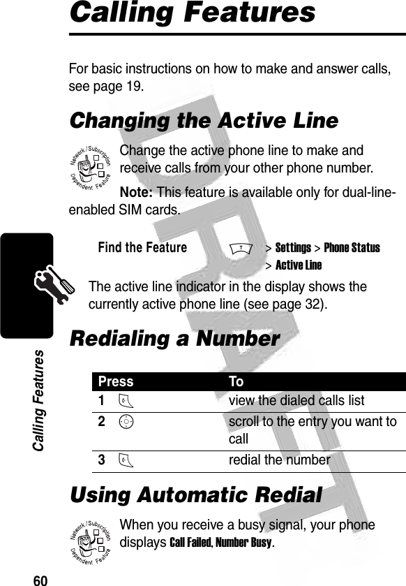 60Calling Features Calling FeaturesFor basic instructions on how to make and answer calls, see page 19.Changing the Active LineChange the active phone line to make and receive calls from your other phone number.Note: This feature is available only for dual-line-enabled SIM cards.The active line indicator in the display shows the currently active phone line (see page 32).Redialing a NumberUsing Automatic RedialWhen you receive a busy signal, your phone displays Call Failed, Number Busy.Find the FeatureM&gt; Settings &gt; Phone Status &gt; Active LinePress To1Nview the dialed calls list2Sscroll to the entry you want to call3Nredial the number032380o032380o