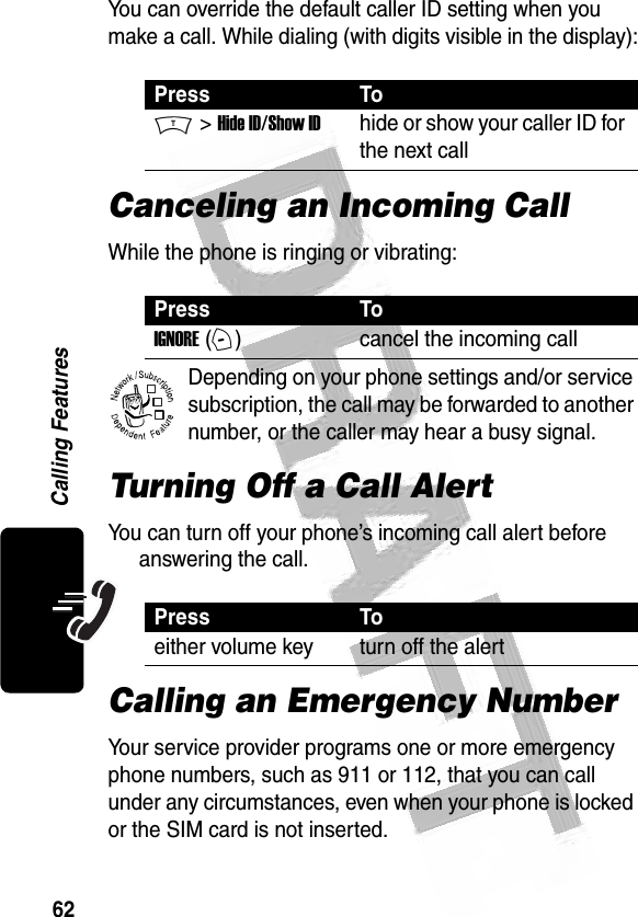 62Calling Features You can override the default caller ID setting when you make a call. While dialing (with digits visible in the display):Canceling an Incoming CallWhile the phone is ringing or vibrating:Depending on your phone settings and/or service subscription, the call may be forwarded to another number, or the caller may hear a busy signal. Turning Off a Call AlertYou can turn off your phone’s incoming call alert before answering the call. Calling an Emergency NumberYour service provider programs one or more emergency phone numbers, such as 911 or 112, that you can call under any circumstances, even when your phone is locked or the SIM card is not inserted.Press ToM &gt; Hide ID/Show IDhide or show your caller ID for the next callPress ToIGNORE (+)cancel the incoming callPress Toeither volume key turn off the alert032380o