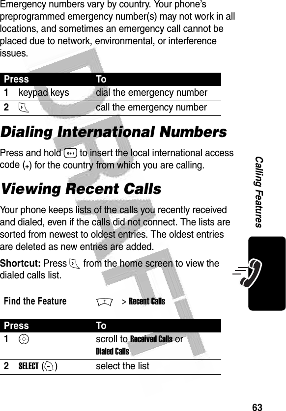 63Calling Features Emergency numbers vary by country. Your phone’s preprogrammed emergency number(s) may not work in all locations, and sometimes an emergency call cannot be placed due to network, environmental, or interference issues.Dialing International NumbersPress and hold 0 to insert the local international access code (+) for the country from which you are calling.Viewing Recent CallsYour phone keeps lists of the calls you recently received and dialed, even if the calls did not connect. The lists are sorted from newest to oldest entries. The oldest entries are deleted as new entries are added.Shortcut: Press N from the home screen to view the dialed calls list.Press To1keypad keys dial the emergency number2Ncall the emergency numberFind the FeatureM&gt; Recent CallsPress To1Sscroll to Received Calls or Dialed Calls2SELECT (+)select the list