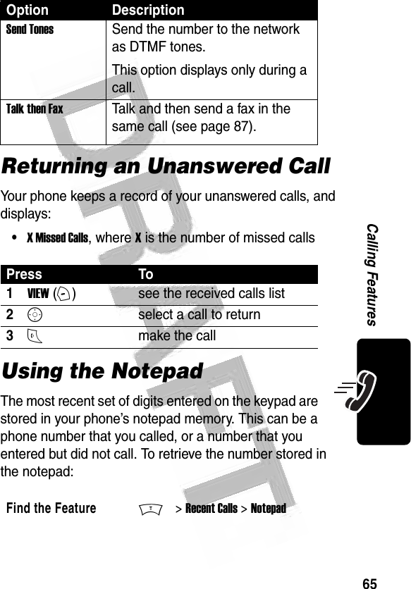 65Calling Features Returning an Unanswered CallYour phone keeps a record of your unanswered calls, and displays:•X Missed Calls, where X is the number of missed callsUsing the NotepadThe most recent set of digits entered on the keypad are stored in your phone’s notepad memory. This can be a phone number that you called, or a number that you entered but did not call. To retrieve the number stored in the notepad:Send TonesSend the number to the network as DTMF tones.This option displays only during a call.Talk then FaxTalk and then send a fax in the same call (see page 87). Press To1VIEW (+)see the received calls list2Sselect a call to return3Nmake the callFind the FeatureM&gt; Recent Calls &gt; NotepadOption Description