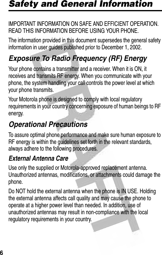 6 Safety and General InformationIMPORTANT INFORMATION ON SAFE AND EFFICIENT OPERATION. READ THIS INFORMATION BEFORE USING YOUR PHONE.The information provided in this document supersedes the general safety information in user guides published prior to December 1, 2002.Exposure To Radio Frequency (RF) EnergyYour phone contains a transmitter and a receiver. When it is ON, it receives and transmits RF energy. When you communicate with your phone, the system handling your call controls the power level at which your phone transmits.Your Motorola phone is designed to comply with local regulatory requirements in your country concerning exposure of human beings to RF energy.Operational PrecautionsTo assure optimal phone performance and make sure human exposure to RF energy is within the guidelines set forth in the relevant standards, always adhere to the following procedures.External Antenna CareUse only the supplied or Motorola-approved replacement antenna. Unauthorized antennas, modifications, or attachments could damage the phone.Do NOT hold the external antenna when the phone is IN USE. Holding the external antenna affects call quality and may cause the phone to operate at a higher power level than needed. In addition, use of unauthorized antennas may result in non-compliance with the local regulatory requirements in your country.