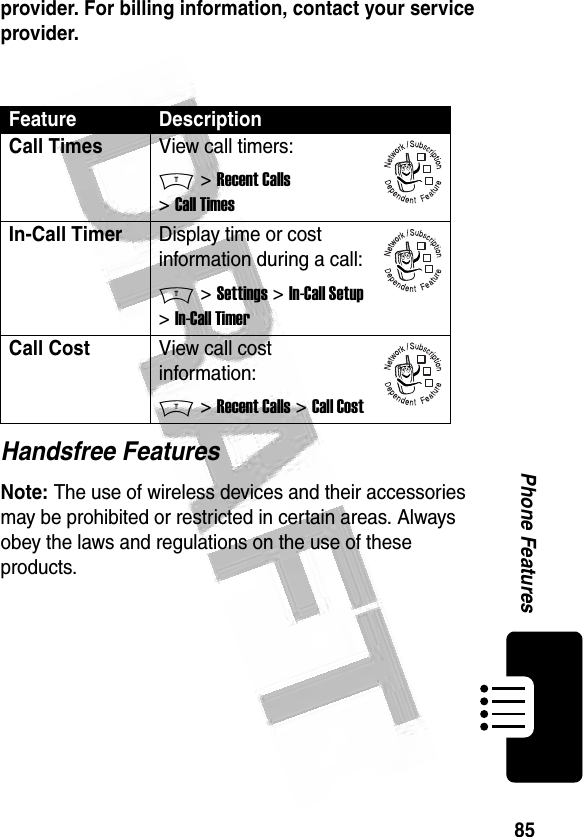 85Phone Features provider. For billing information, contact your service provider.Handsfree FeaturesNote: The use of wireless devices and their accessories may be prohibited or restricted in certain areas. Always obey the laws and regulations on the use of these products. Feature DescriptionCall TimesView call timers:M &gt; Recent Calls &gt; Call TimesIn-Call TimerDisplay time or cost information during a call:M &gt; Settings &gt; In-Call Setup &gt; In-Call TimerCall CostView call cost information:M &gt; Recent Calls &gt; Call Cost032380o032380o032380o