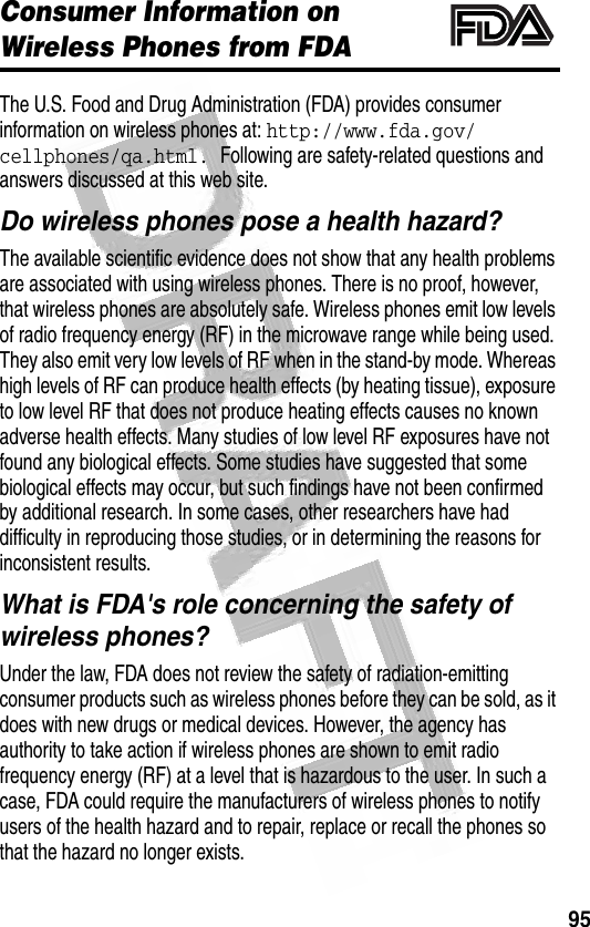 95 Consumer Information on Wireless Phones from FDAThe U.S. Food and Drug Administration (FDA) provides consumer information on wireless phones at: http://www.fda.gov/cellphones/qa.html. Following are safety-related questions and answers discussed at this web site.Do wireless phones pose a health hazard?The available scientific evidence does not show that any health problems are associated with using wireless phones. There is no proof, however, that wireless phones are absolutely safe. Wireless phones emit low levels of radio frequency energy (RF) in the microwave range while being used. They also emit very low levels of RF when in the stand-by mode. Whereas high levels of RF can produce health effects (by heating tissue), exposure to low level RF that does not produce heating effects causes no known adverse health effects. Many studies of low level RF exposures have not found any biological effects. Some studies have suggested that some biological effects may occur, but such findings have not been confirmed by additional research. In some cases, other researchers have had difficulty in reproducing those studies, or in determining the reasons for inconsistent results.What is FDA&apos;s role concerning the safety of wireless phones?Under the law, FDA does not review the safety of radiation-emitting consumer products such as wireless phones before they can be sold, as it does with new drugs or medical devices. However, the agency has authority to take action if wireless phones are shown to emit radio frequency energy (RF) at a level that is hazardous to the user. In such a case, FDA could require the manufacturers of wireless phones to notify users of the health hazard and to repair, replace or recall the phones so that the hazard no longer exists.032372o