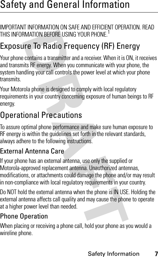 7Safety InformationSafety and General InformationSafety I nformationIMPORTANT INFORMATION ON SAFE AND EFFICIENT OPERATION. READ THIS INFORMATION BEFORE USING YOUR PHONE.1Exposure To Radio Frequency (RF) EnergyYour phone contains a transmitter and a receiver. When it is ON, it receives and transmits RF energy. When you communicate with your phone, the system handling your call controls the power level at which your phone transmits.Your Motorola phone is designed to comply with local regulatory requirements in your country concerning exposure of human beings to RF energy.Operational PrecautionsTo assure optimal phone performance and make sure human exposure to RF energy is within the guidelines set forth in the relevant standards, always adhere to the following instructions.External Antenna CareIf your phone has an external antenna, use only the supplied or Motorola-approved replacement antenna. Unauthorized antennas, modifications, or attachments could damage the phone and/or may result in non-compliance with local regulatory requirements in your country.Do NOT hold the external antenna when the phone is IN USE. Holding the external antenna affects call quality and may cause the phone to operate at a higher power level than needed.Phone OperationWhen placing or receiving a phone call, hold your phone as you would a wireline phone.