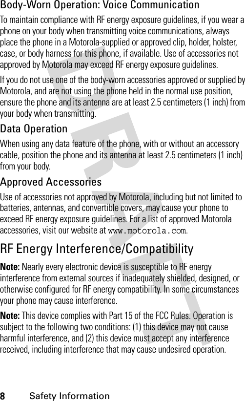 8Safety InformationBody-Worn Operation: Voice CommunicationTo maintain compliance with RF energy exposure guidelines, if you wear a phone on your body when transmitting voice communications, always place the phone in a Motorola-supplied or approved clip, holder, holster, case, or body harness for this phone, if available. Use of accessories not approved by Motorola may exceed RF energy exposure guidelines.If you do not use one of the body-worn accessories approved or supplied by Motorola, and are not using the phone held in the normal use position, ensure the phone and its antenna are at least 2.5 centimeters (1 inch) from your body when transmitting.Data OperationWhen using any data feature of the phone, with or without an accessory cable, position the phone and its antenna at least 2.5 centimeters (1 inch) from your body.Approved AccessoriesUse of accessories not approved by Motorola, including but not limited to batteries, antennas, and convertible covers, may cause your phone to exceed RF energy exposure guidelines. For a list of approved Motorola accessories, visit our website at www.motorola.com.RF Energy Interference/CompatibilityNote: Nearly every electronic device is susceptible to RF energy interference from external sources if inadequately shielded, designed, or otherwise configured for RF energy compatibility. In some circumstances your phone may cause interference.Note: This device complies with Part 15 of the FCC Rules. Operation is subject to the following two conditions: (1) this device may not cause harmful interference, and (2) this device must accept any interference received, including interference that may cause undesired operation.