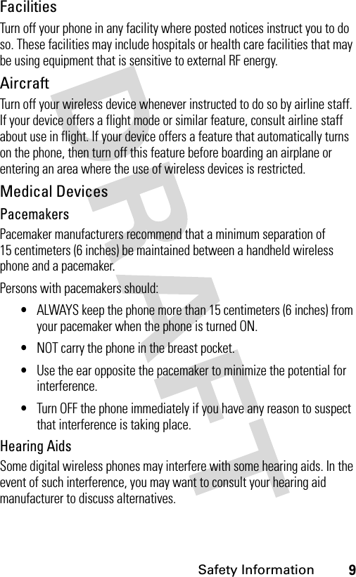 9Safety InformationFacilitiesTurn off your phone in any facility where posted notices instruct you to do so. These facilities may include hospitals or health care facilities that may be using equipment that is sensitive to external RF energy.AircraftTurn off your wireless device whenever instructed to do so by airline staff. If your device offers a flight mode or similar feature, consult airline staff about use in flight. If your device offers a feature that automatically turns on the phone, then turn off this feature before boarding an airplane or entering an area where the use of wireless devices is restricted.Medical DevicesPacemakersPacemaker manufacturers recommend that a minimum separation of 15 centimeters (6 inches) be maintained between a handheld wireless phone and a pacemaker.Persons with pacemakers should:•ALWAYS keep the phone more than 15 centimeters (6 inches) from your pacemaker when the phone is turned ON.•NOT carry the phone in the breast pocket.•Use the ear opposite the pacemaker to minimize the potential for interference.•Turn OFF the phone immediately if you have any reason to suspect that interference is taking place.Hearing AidsSome digital wireless phones may interfere with some hearing aids. In the event of such interference, you may want to consult your hearing aid manufacturer to discuss alternatives.