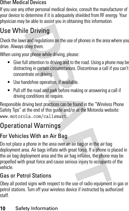 10Safety InformationOther Medical DevicesIf you use any other personal medical device, consult the manufacturer of your device to determine if it is adequately shielded from RF energy. Your physician may be able to assist you in obtaining this information.Use While DrivingCheck the laws and regulations on the use of phones in the area where you drive. Always obey them.When using your phone while driving, please:•Give full attention to driving and to the road. Using a phone may be distracting in certain circumstances. Discontinue a call if you can’t concentrate on driving.•Use handsfree operation, if available.•Pull off the road and park before making or answering a call if driving conditions so require.Responsible driving best practices can be found in the “Wireless Phone Safety Tips” at the end of this guide and/or at the Motorola website: www.motorola.com/callsmart.Operational WarningsFor Vehicles With an Air BagDo not place a phone in the area over an air bag or in the air bag deployment area. Air bags inflate with great force. If a phone is placed in the air bag deployment area and the air bag inflates, the phone may be propelled with great force and cause serious injury to occupants of the vehicle.Gas or Petrol StationsObey all posted signs with respect to the use of radio equipment in gas or petrol stations. Turn off your wireless device if instructed by authorized staff.