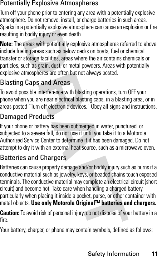 11Safety InformationPotentially Explosive AtmospheresTurn off your phone prior to entering any area with a potentially explosive atmosphere. Do not remove, install, or charge batteries in such areas. Sparks in a potentially explosive atmosphere can cause an explosion or fire resulting in bodily injury or even death.Note: The areas with potentially explosive atmospheres referred to above include fueling areas such as below decks on boats, fuel or chemical transfer or storage facilities, areas where the air contains chemicals or particles, such as grain, dust, or metal powders. Areas with potentially explosive atmospheres are often but not always posted.Blasting Caps and AreasTo avoid possible interference with blasting operations, turn OFF your phone when you are near electrical blasting caps, in a blasting area, or in areas posted “Turn off electronic devices.” Obey all signs and instructions.Damaged ProductsIf your phone or battery has been submerged in water, punctured, or subjected to a severe fall, do not use it until you take it to a Motorola Authorized Service Center to determine if it has been damaged. Do not attempt to dry it with an external heat source, such as a microwave oven.Batteries and ChargersBatteries can cause property damage and/or bodily injury such as burns if a conductive material such as jewelry, keys, or beaded chains touch exposed terminals. The conductive material may complete an electrical circuit (short circuit) and become hot. Take care when handling a charged battery, particularly when placing it inside a pocket, purse, or other container with metal objects. Use only Motorola Original™ batteries and chargers.Caution: To avoid risk of personal injury, do not dispose of your battery in a fire.Your battery, charger, or phone may contain symbols, defined as follows: