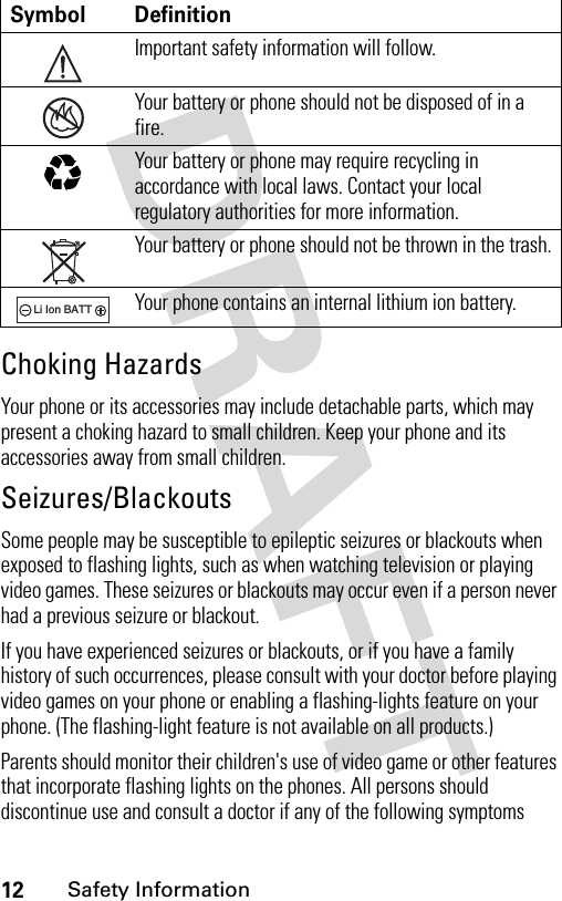 12Safety InformationChoking HazardsYour phone or its accessories may include detachable parts, which may present a choking hazard to small children. Keep your phone and its accessories away from small children.Seizures/BlackoutsSome people may be susceptible to epileptic seizures or blackouts when exposed to flashing lights, such as when watching television or playing video games. These seizures or blackouts may occur even if a person never had a previous seizure or blackout.If you have experienced seizures or blackouts, or if you have a family history of such occurrences, please consult with your doctor before playing video games on your phone or enabling a flashing-lights feature on your phone. (The flashing-light feature is not available on all products.)Parents should monitor their children&apos;s use of video game or other features that incorporate flashing lights on the phones. All persons should discontinue use and consult a doctor if any of the following symptoms Symbol DefinitionImportant safety information will follow.Your battery or phone should not be disposed of in a fire.Your battery or phone may require recycling in accordance with local laws. Contact your local regulatory authorities for more information.Your battery or phone should not be thrown in the trash.Your phone contains an internal lithium ion battery.032374o032376o032375o032377o032378oLi Ion BATT