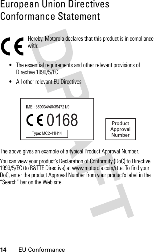 14EU ConformanceEuropean Union Directives Conformance StatementEU Confor manceHereby, Motorola declares that this product is in compliance with:•The essential requirements and other relevant provisions of Directive 1999/5/EC•All other relevant EU DirectivesThe above gives an example of a typical Product Approval Number.You can view your product’s Declaration of Conformity (DoC) to Directive 1999/5/EC (to R&amp;TTE Directive) at www.motorola.com/rtte. To find your DoC, enter the product Approval Number from your product’s label in the “Search” bar on the Web site.0168 ProductApprovalNumber