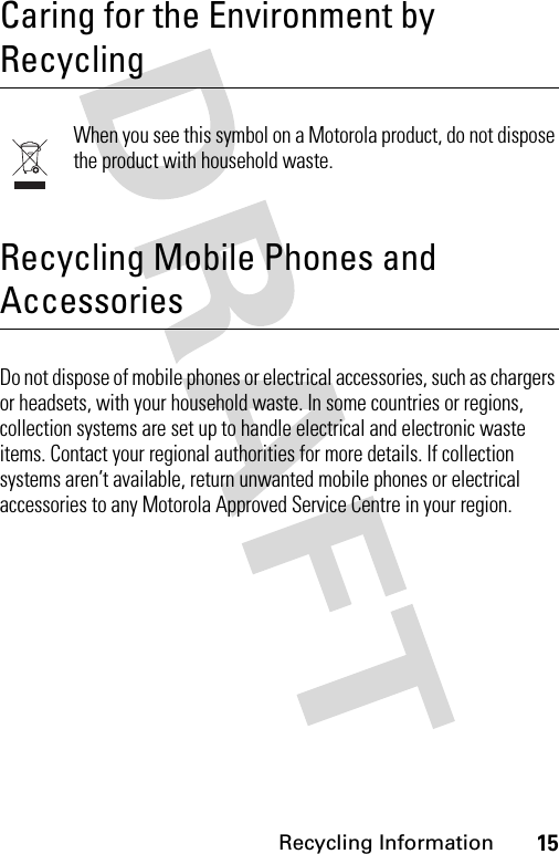 15Recycling Information Recycling InformationCaring for the Environment by RecyclingWhen you see this symbol on a Motorola product, do not dispose the product with household waste.Recycling Mobile Phones and AccessoriesDo not dispose of mobile phones or electrical accessories, such as chargers or headsets, with your household waste. In some countries or regions, collection systems are set up to handle electrical and electronic waste items. Contact your regional authorities for more details. If collection systems aren’t available, return unwanted mobile phones or electrical accessories to any Motorola Approved Service Centre in your region.