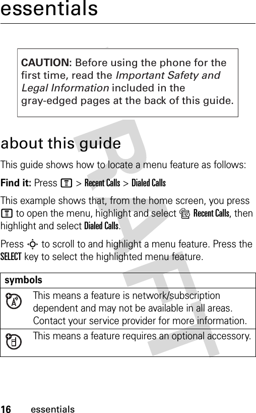 16essentialsessentialsabout this guideThis guide shows how to locate a menu feature as follows:Find it: Press M &gt;Recent Calls &gt;Dialed CallsThis example shows that, from the home screen, you press M to open the menu, highlight and select sRecent Calls, then highlight and select Dialed Calls.Press S to scroll to and highlight a menu feature. Press the SELECT key to select the highlighted menu feature.symbolsThis means a feature is network/subscription dependent and may not be available in all areas. Contact your service provider for more information.This means a feature requires an optional accessory.CAUTION: Before using the phone for thefirst time, read the Important Safety and Legal Information included in the gray-edged pages at the back of this guide.032257o