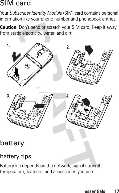 17essentialsSIM cardYo u r  Subscriber Identity Module (SIM) card contains personal information like your phone number and phonebook entries.Caution: Don’t bend or scratch your SIM card. Keep it away from static electricity, water, and dirt.batterybattery tipsBattery life depends on the network, signal strength, temperature, features, and accessories you use.032386o1.032387o2.032388o3.032389o4.